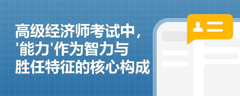 高级经济师考试中,'能力'作为智力与胜任特征的核心构成要素,其在组织人才选拔中的具体应用逻辑是什么? 高级经济师考试中,'能力'作为智力与胜任特征的核心构成要素,其在组织人才选拔中的具体应用逻辑是什么?
