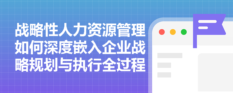 战略性人力资源管理如何深度嵌入企业战略规划与执行全过程？