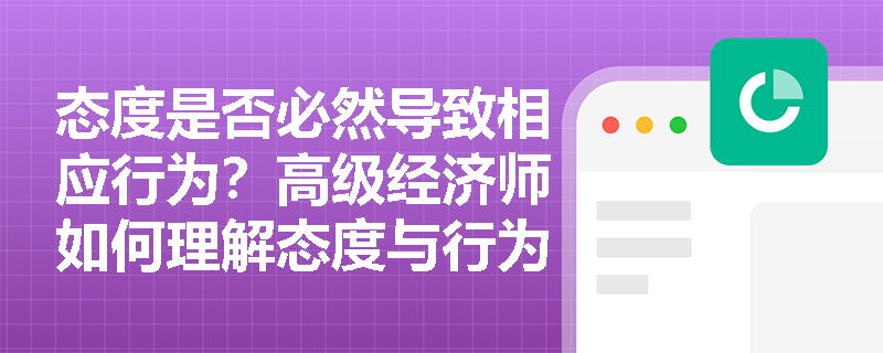 态度是否必然导致相应行为？高级经济师如何理解态度与行为之间的非线性关系？