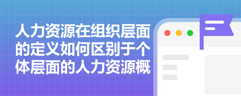 人力资源在组织层面的定义如何区别于个体层面的人力资源概念？