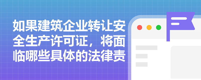 如果建筑企业转让安全生产许可证，将面临哪些具体的法律责任？