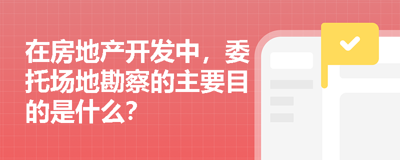在房地产开发中，委托场地勘察的主要目的是什么？