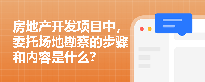 房地产开发项目中，委托场地勘察的步骤和内容是什么？