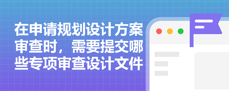 在申请规划设计方案审查时，需要提交哪些专项审查设计文件？