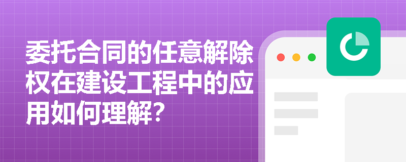 委托合同的任意解除权在建设工程中的应用如何理解？
