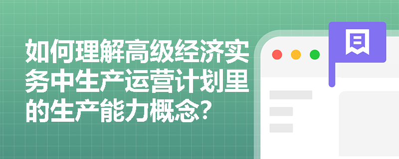 如何理解高级经济实务中生产运营计划里的生产能力概念? 如何理解高级经济实务中生产运营计划里的生产能力概念?
