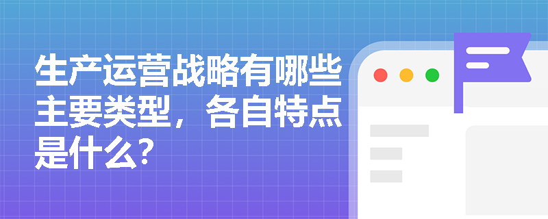 生产运营战略有哪些主要类型,各自特点是什么? 生产运营战略有哪些主要类型,各自特点是什么?