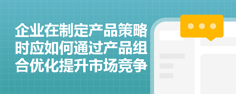 企业在制定产品策略时应如何通过产品组合优化提升市场竞争力？