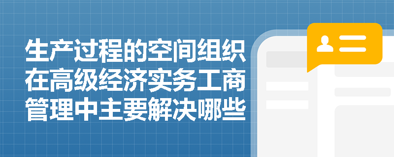 生产过程的空间组织在高级经济实务工商管理中主要解决哪些实际问题？