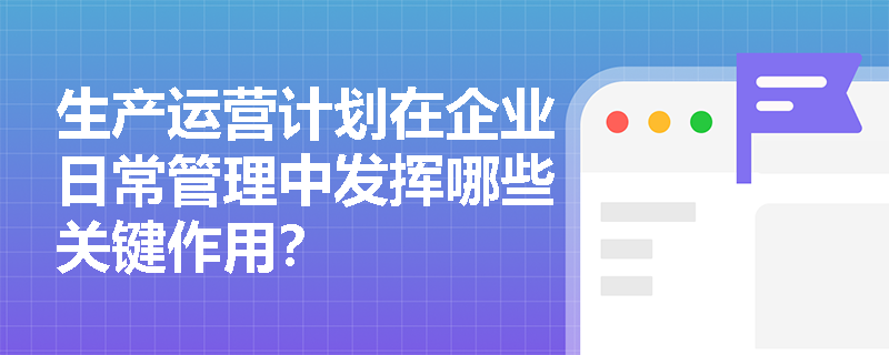 生产运营计划在企业日常管理中发挥哪些关键作用? 生产运营计划在企业日常管理中发挥哪些关键作用?