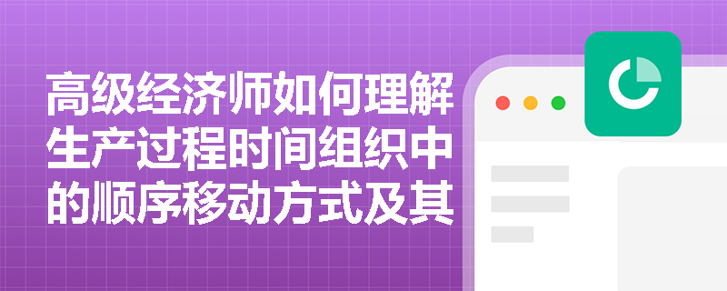 高级经济师如何理解生产过程时间组织中的顺序移动方式及其应用？