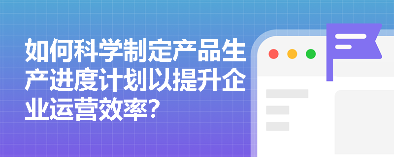 如何科学制定产品生产进度计划以提升企业运营效率？