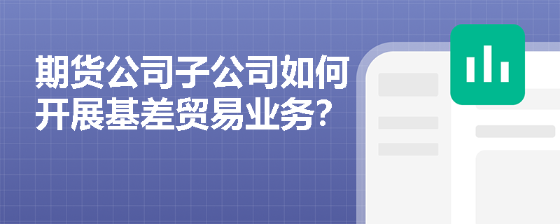 期货公司子公司如何开展基差贸易业务？