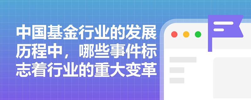 中国基金行业的发展历程中，哪些事件标志着行业的重大变革？