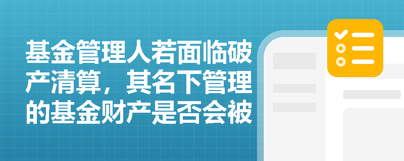 基金管理人若面临破产清算,其名下管理的基金财产是否会被列入清算范围? 基金管理人若面临破产清算,其名下管理的基金财产是否会被列入清算范围?
