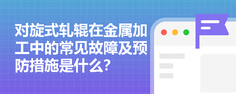 对旋式轧辊在金属加工中的常见故障及预防措施是什么？