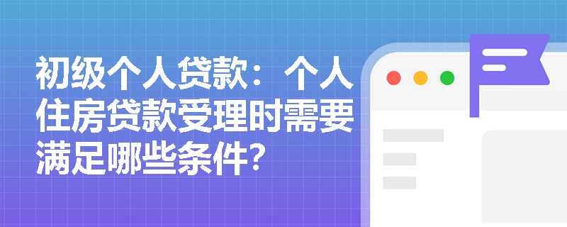 初级个人贷款:个人住房贷款受理时需要满足哪些条件? 初级个人贷款:个人住房贷款受理时需要满足哪些条件?
