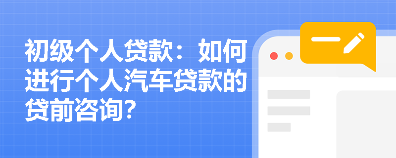 初级个人贷款：如何进行个人汽车贷款的贷前咨询？