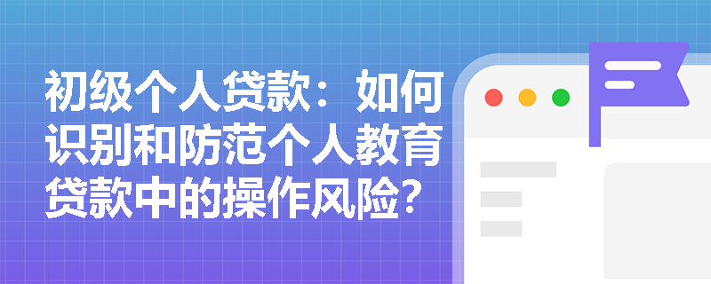 初级个人贷款：如何识别和防范个人教育贷款中的操作风险？