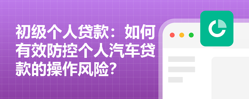 初级个人贷款：如何有效防控个人汽车贷款的操作风险？