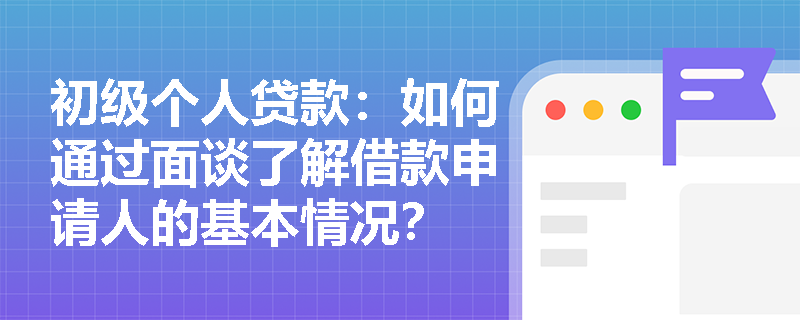 初级个人贷款:如何通过面谈了解借款申请人的基本情况? 初级个人贷款:如何通过面谈了解借款申请人的基本情况?