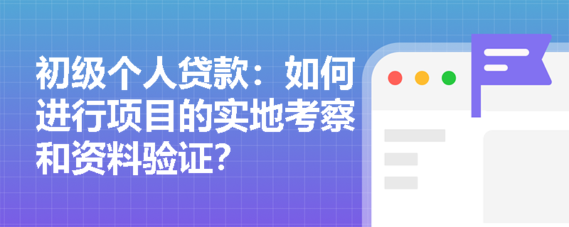 初级个人贷款：如何进行项目的实地考察和资料验证？