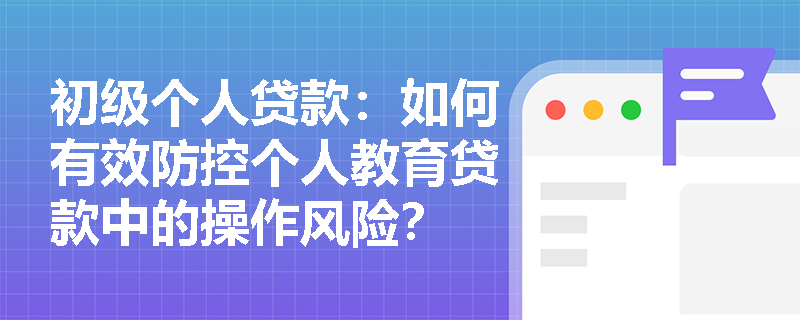 初级个人贷款：如何有效防控个人教育贷款中的操作风险？