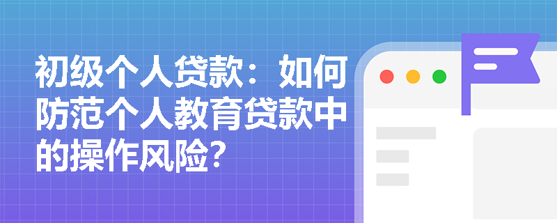初级个人贷款：如何防范个人教育贷款中的操作风险？