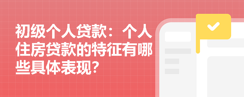 初级个人贷款:个人住房贷款的特征有哪些具体表现? 初级个人贷款:个人住房贷款的特征有哪些具体表现?