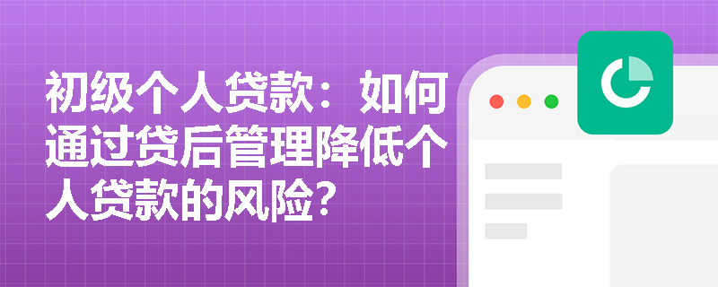 初级个人贷款：如何通过贷后管理降低个人贷款的风险？