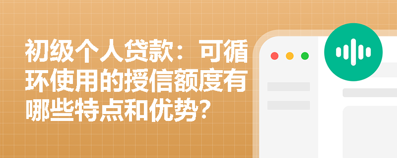 初级个人贷款:可循环使用的授信额度有哪些特点和优势? 初级个人贷款:可循环使用的授信额度有哪些特点和优势?