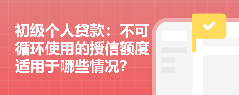 初级个人贷款：不可循环使用的授信额度适用于哪些情况？