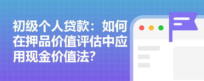 初级个人贷款:如何在押品价值评估中应用现金价值法? 初级个人贷款:如何在押品价值评估中应用现金价值法?