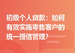 初级个人贷款：如何有效实施零售客户的统一授信管理？
