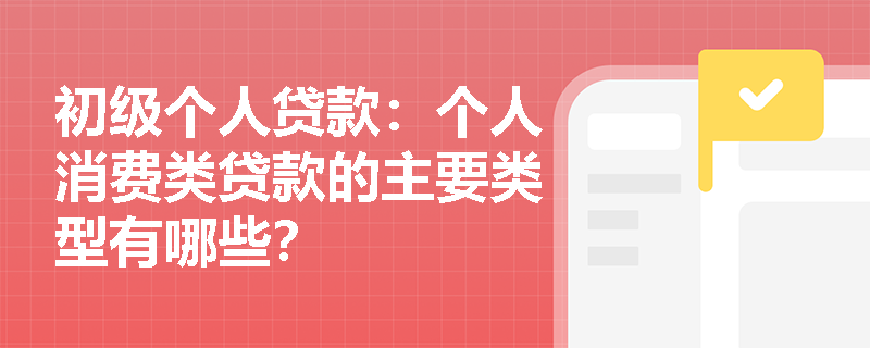 初级个人贷款：个人消费类贷款的主要类型有哪些？