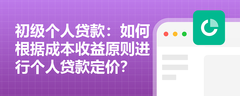 初级个人贷款:如何根据成本收益原则进行个人贷款定价? 初级个人贷款:如何根据成本收益原则进行个人贷款定价?