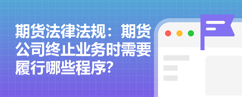 期货法律法规:期货公司终止业务时需要履行哪些程序? 期货法律法规:期货公司终止业务时需要履行哪些程序?