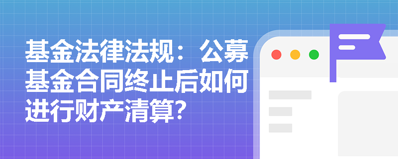 基金法律法规：公募基金合同终止后如何进行财产清算？
