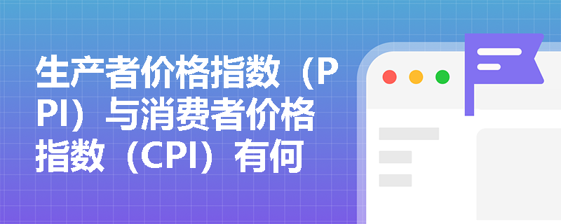 生产者价格指数（PPI）与消费者价格指数（CPI）有何区别？