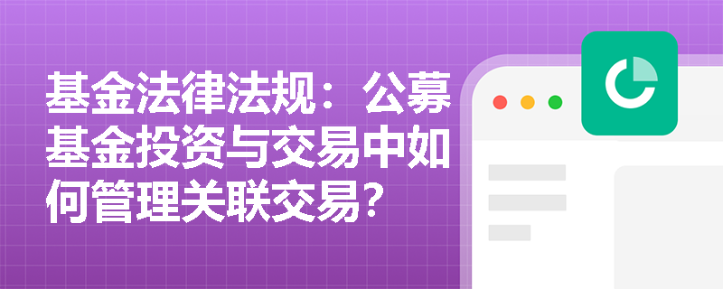 基金法律法规：公募基金投资与交易中如何管理关联交易？