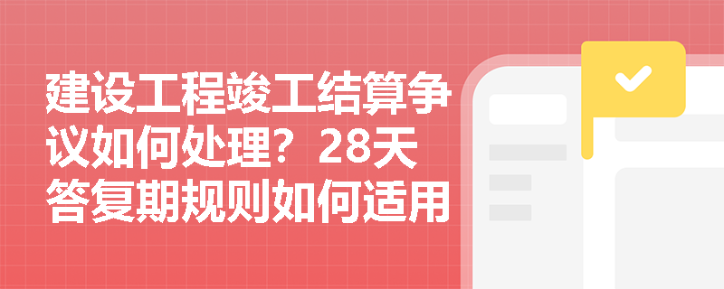 建设工程竣工结算争议如何处理?28天答复期规则如何适用? 建设工程竣工结算争议如何处理?28天答复期规则如何适用?