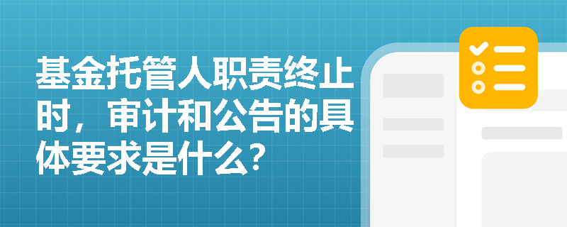 基金托管人职责终止时，审计和公告的具体要求是什么？