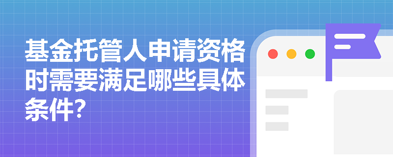 基金托管人申请资格时需要满足哪些具体条件? 基金托管人申请资格时需要满足哪些具体条件?