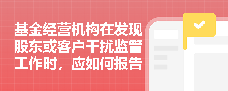 基金经营机构在发现股东或客户干扰监管工作时，应如何报告？