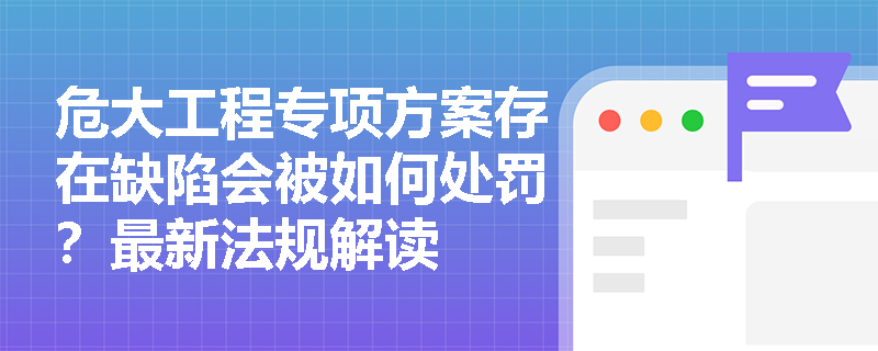 危大工程专项方案存在缺陷会被如何处罚?最新法规解读 危大工程专项方案存在缺陷会被如何处罚?最新法规解读