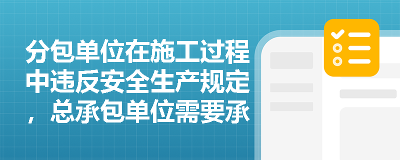 分包单位在施工过程中违反安全生产规定，总承包单位需要承担什么责任？