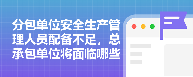 分包单位安全生产管理人员配备不足，总承包单位将面临哪些法律风险？