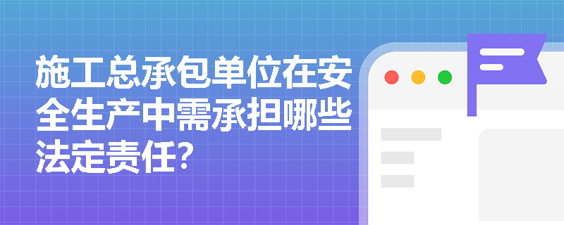 施工总承包单位在安全生产中需承担哪些法定责任？