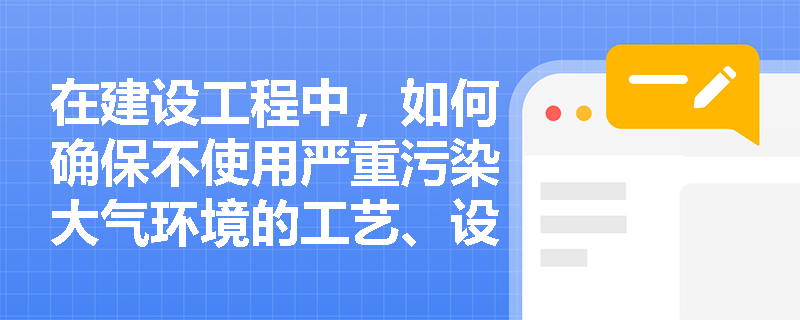 在建设工程中，如何确保不使用严重污染大气环境的工艺、设备和产品？