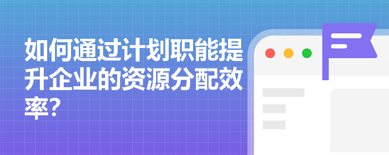 如何通过计划职能提升企业的资源分配效率? 如何通过计划职能提升企业的资源分配效率?